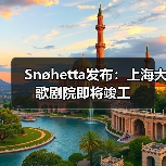 上海大歌剧院竣工在即 先锋文化地标引领城市新体验